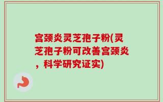 宫颈炎灵芝孢子粉(灵芝孢子粉可改善宫颈炎，科学研究证实)