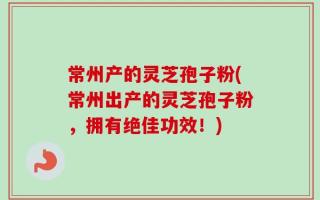 常州产的灵芝孢子粉(常州出产的灵芝孢子粉，拥有绝佳功效！)