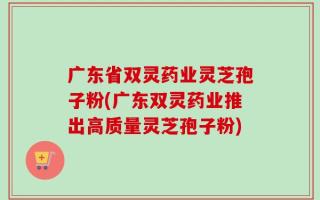 广东省双灵药业灵芝孢子粉(广东双灵药业推出高质量灵芝孢子粉)