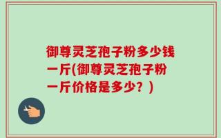 御尊灵芝孢子粉多少钱一斤(御尊灵芝孢子粉一斤价格是多少？)