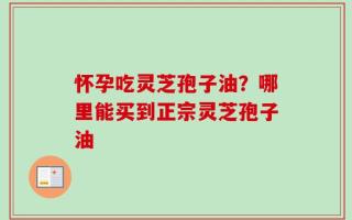 怀孕吃灵芝孢子油？哪里能买到正宗灵芝孢子油