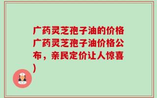 广药灵芝孢子油的价格广药灵芝孢子油价格公布，亲民定价让人惊喜)