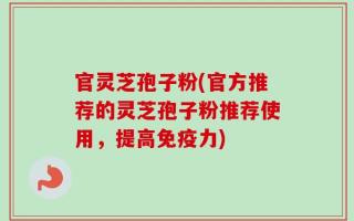 官灵芝孢子粉(官方推荐的灵芝孢子粉推荐使用，提高免疫力)