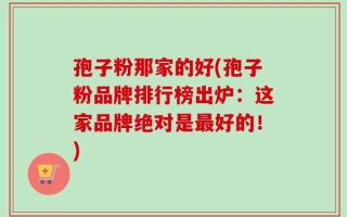 孢子粉那家的好(孢子粉品牌排行榜出炉：这家品牌绝对是最好的！)
