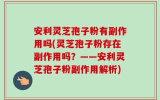 安利灵芝孢子粉有副作用吗(灵芝孢子粉存在副作用吗？——安利灵芝孢子粉副作用解析)