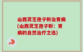 山西灵芝孢子粉治胃病(山西灵芝孢子粉：胃病的自然治疗之选)
