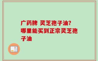 广药牌 灵芝孢子油？哪里能买到正宗灵芝孢子油