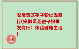 安徽灵芝孢子粉批发商行(安徽灵芝孢子粉批发商行：体验健康生活)