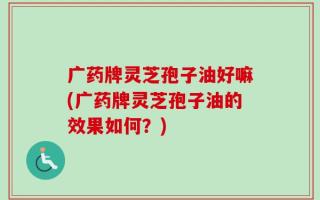 广药牌灵芝孢子油好嘛(广药牌灵芝孢子油的效果如何？)