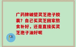 广药牌破壁灵芝孢子胶囊？自己买灵芝回家熬食补好，还是直接买灵芝孢子油好呢
