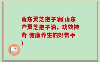 山东灵芝孢子油(山东产灵芝孢子油，功效神奇 健康养生的好帮手)