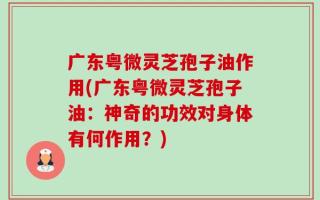 广东粤微灵芝孢子油作用(广东粤微灵芝孢子油：神奇的功效对身体有何作用？)
