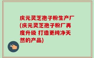庆元灵芝孢子粉生产厂(庆元灵芝孢子粉厂再度升级 打造更纯净天然的产品)