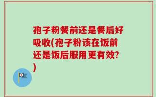 孢子粉餐前还是餐后好吸收(孢子粉该在饭前还是饭后服用更有效？)