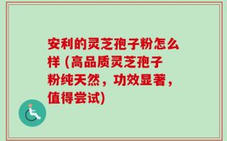 安利的灵芝孢子粉怎么样 (高品质灵芝孢子粉纯天然，功效显著，值得尝试)