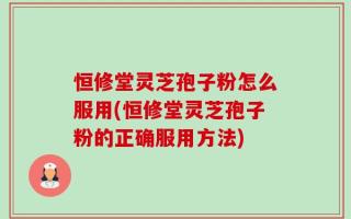 恒修堂灵芝孢子粉怎么服用(恒修堂灵芝孢子粉的正确服用方法)