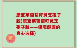 康宝莱葡萄籽灵芝孢子胶(康宝莱葡萄籽灵芝孢子胶——保障健康的良心选择)