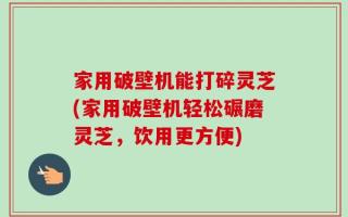 家用破壁机能打碎灵芝(家用破壁机轻松碾磨灵芝，饮用更方便)
