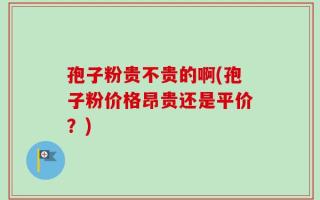 孢子粉贵不贵的啊(孢子粉价格昂贵还是平价？)