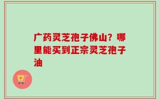 广药灵芝孢子佛山？哪里能买到正宗灵芝孢子油