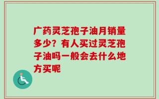 广药灵芝孢子油月销量多少？有人买过灵芝孢子油吗一般会去什么地方买呢