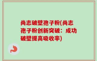 尚志破壁孢子粉(尚志孢子粉创新突破：成功破壁提高吸收率)