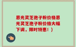 恩光灵芝孢子粉价格恩光灵芝孢子粉价格大幅下调，限时特惠！)