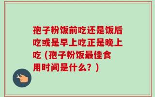孢子粉饭前吃还是饭后吃或是早上吃正是晚上吃 (孢子粉饭最佳食用时间是什么？)