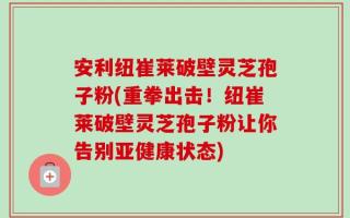 安利纽崔莱破壁灵芝孢子粉(重拳出击！纽崔莱破壁灵芝孢子粉让你告别亚健康状态)