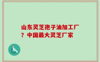 山东灵芝孢子油加工厂？中国最大灵芝厂家