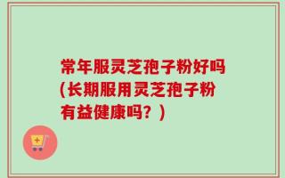 常年服灵芝孢子粉好吗(长期服用灵芝孢子粉有益健康吗？)