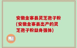 安徽金寨县灵芝孢子粉(安徽金寨县出产的灵芝孢子粉益身强体)