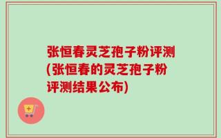 张恒春灵芝孢子粉评测(张恒春的灵芝孢子粉评测结果公布)