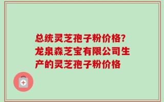 总统灵芝孢子粉价格？龙泉森芝宝有限公司生产的灵芝孢子粉价格