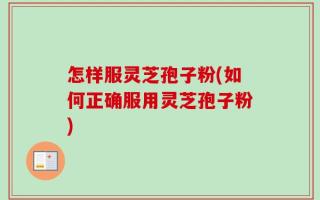 怎样服灵芝孢子粉(如何正确服用灵芝孢子粉)
