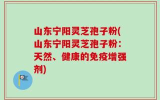 山东宁阳灵芝孢子粉(山东宁阳灵芝孢子粉：天然、健康的免疫增强剂)