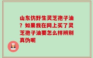 山东仿野生灵芝孢子油？如果我在网上买了灵芝孢子油要怎么样辨别真伪呢