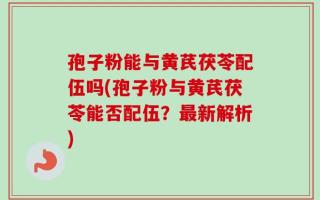 孢子粉能与黄芪茯苓配伍吗(孢子粉与黄芪茯苓能否配伍？最新解析)