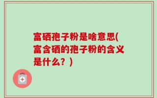 富硒孢子粉是啥意思(富含硒的孢子粉的含义是什么？)