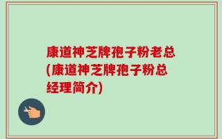 康道神芝牌孢子粉老总(康道神芝牌孢子粉总经理简介)
