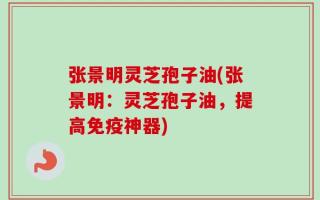 张景明灵芝孢子油(张景明：灵芝孢子油，提高免疫神器)