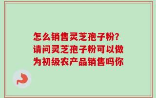 怎么销售灵芝孢子粉？请问灵芝孢子粉可以做为初级农产品销售吗你