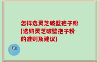 怎样选灵芝破壁孢子粉(选购灵芝破壁孢子粉的准则及建议)