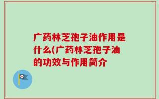 广药林芝孢子油作用是什么(广药林芝孢子油的功效与作用简介