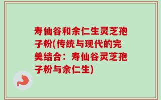 寿仙谷和余仁生灵芝孢子粉(传统与现代的完美结合：寿仙谷灵芝孢子粉与余仁生)