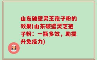 山东破壁灵芝孢子粉的效果(山东破壁灵芝孢子粉：一瓶多效，助提升免疫力)