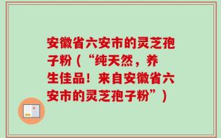 安徽省六安市的灵芝孢子粉 (“纯天然，养生佳品！来自安徽省六安市的灵芝孢子粉”)