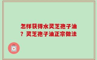 怎样获得水灵芝孢子油？灵芝孢子油正宗做法
