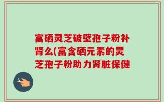 富硒灵芝破壁孢子粉补肾么(富含硒元素的灵芝孢子粉助力肾脏保健