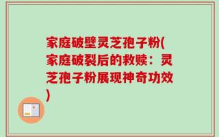 家庭破壁灵芝孢子粉(家庭破裂后的救赎：灵芝孢子粉展现神奇功效)
